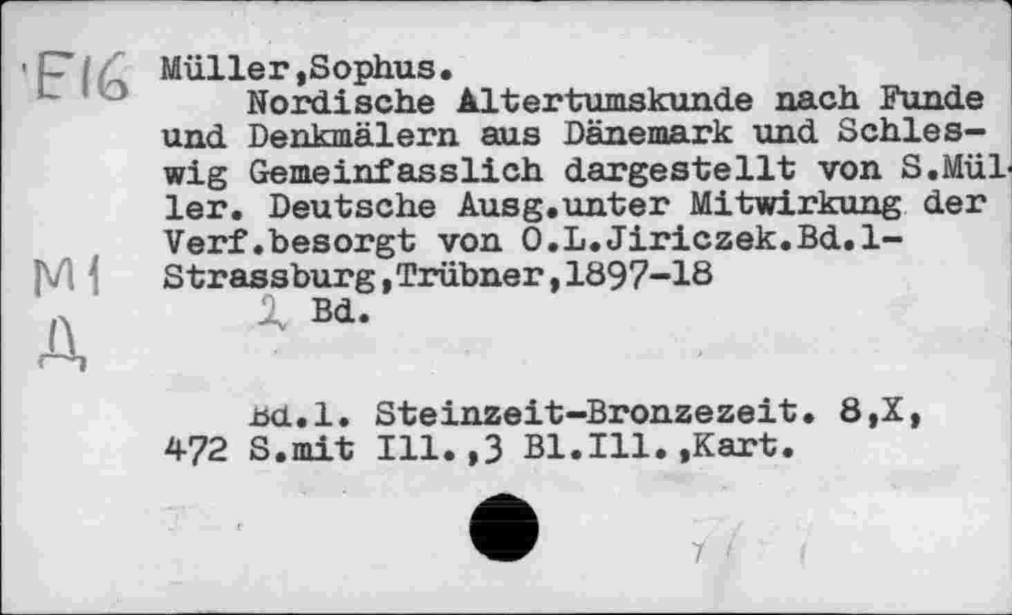 ﻿■EI6
Ml
Д
Müller,Sophus.
Nordische Altertumskunde nach Funde und Denkmälern aus Dänemark und Schleswig Gemeinfasslich dargestellt von S.Müller. Deutsche Ausg.unter Mitwirkung der Verf.besorgt von O.L.Jiriczek.Bd.l-Strassburg,Trübner,1897-18
X Bd.
£d.l. Steinzeit-Bronzezeit. 8,X, 472 S.mit Ill.,3 Bl.Ill.,Kart.
7